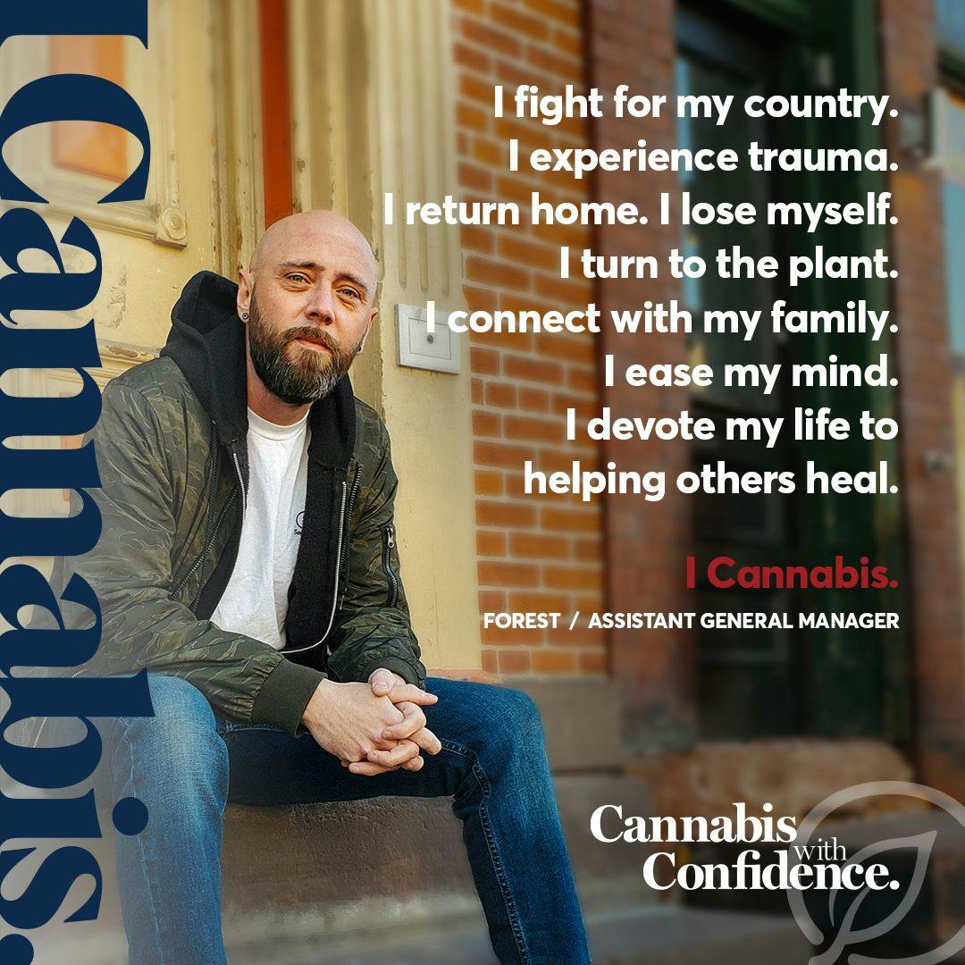 I fight for my country.
I experience trauma. I return home.
I lose myself. I turn to the plant.
I connect with my family. I ease my mind.
I devote my life to helping others heal.
I cannabis.
FOREST / ASSISTANT GENERAL MANAGER