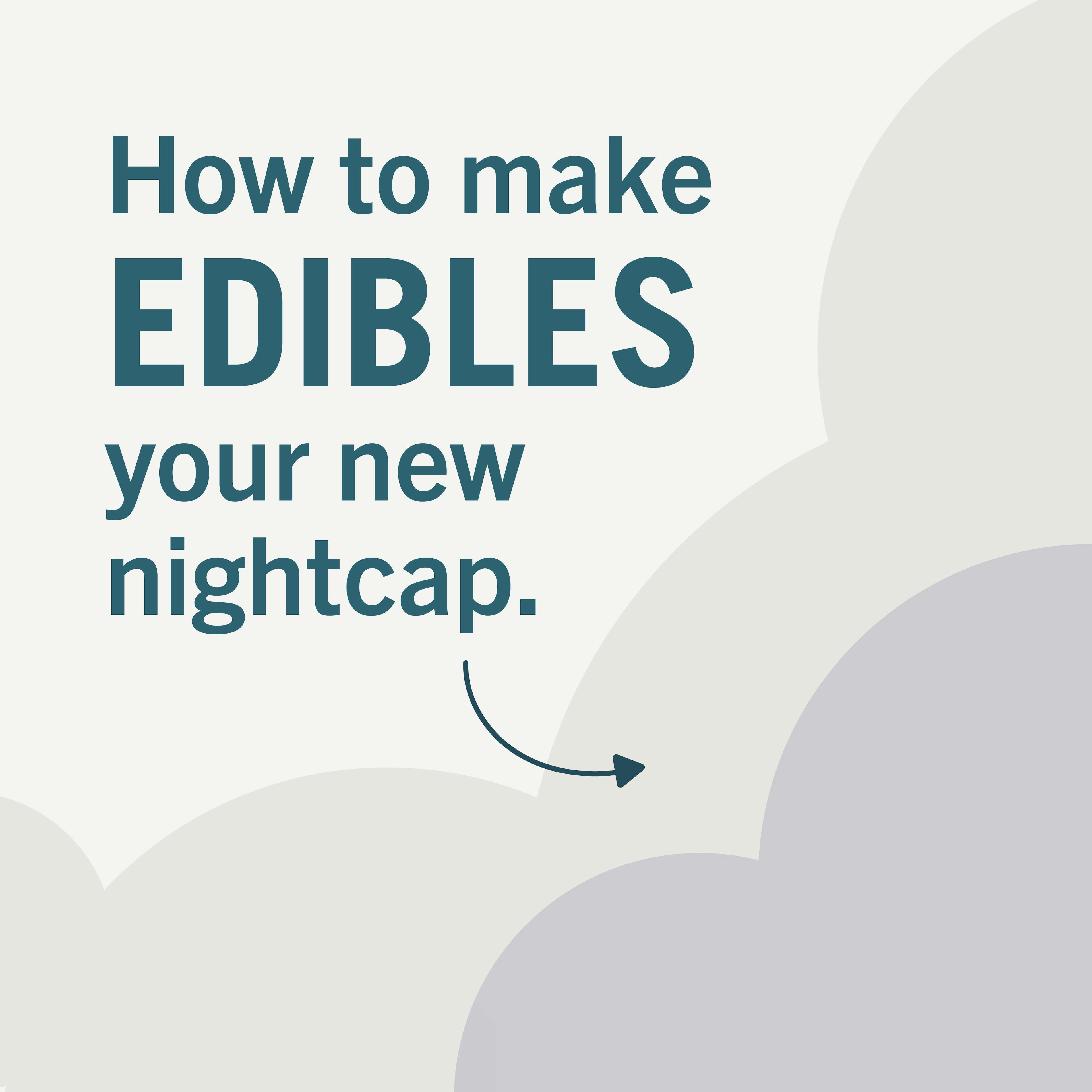 How to make Edibles you new nightcap.

1. Choose the right product: Oil-based products tend to be digested slower, so they can last longer. Also look for the THC with CBN, the cannabinoid with extra-sleepy properties.

2. Prepare your Routine: Since traditional edibles take a while to kick-in, try setting a timer 30-60 minutes ahead of bed to feel effects right as you doze off.

3. Always Start Slow: Remember, a little goes a long way. Start with a small dose (if a gummy, try cutting into segements), see how the night goes, then adjust as needed.

Ready for bed? We might be dreaming up something sweet soon ...
